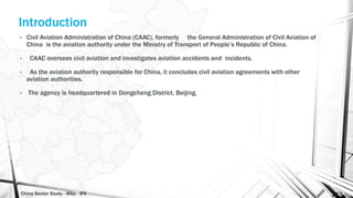 China Sector Study - Mba - IFA 143
Introduction
• Civil Aviation Administration of China (CAAC), formerly the General Administration of Civil Aviation of
China is the aviation authority under the Ministry of Transport of People’s Republic of China.
• CAAC oversees civil aviation and investigates aviation accidents and incidents.
• As the aviation authority responsible for China, it concludes civil aviation agreements with other
aviation authorities.
• The agency is headquartered in Dongcheng District, Beijing.
 