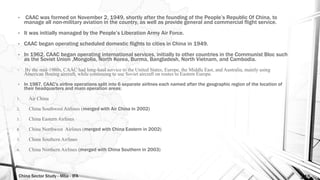 China Sector Study - Mba - IFA 145
• CAAC was formed on November 2, 1949, shortly after the founding of the People’s Republic Of China, to
manage all non-military aviation in the country, as well as provide general and commercial flight service.
• It was initially managed by the People’s Liberation Army Air Force.
• CAAC began operating scheduled domestic flights to cities in China in 1949.
• In 1962, CAAC began operating international services, initially to other countries in the Communist Bloc such
as the Soviet Union ,Mongolia, North Korea, Burma, Bangladesh, North Vietnam, and Cambodia.
• By the mid-1980s, CAAC had long-haul service to the United States, Europe, the Middle East, and Australia, mainly using
American Boeing aircraft, while continuing to use Soviet aircraft on routes to Eastern Europe.
• In 1987, CAAC's airline operations split into 6 separate airlines each named after the geographic region of the location of
their headquarters and main operation areas:
1. Air China
2. China Southwest Airlines (merged with Air China in 2002)
3. China Eastern Airlines
4. China Northwest Airlines (merged with China Eastern in 2002)
5. China Southern Airlines
6. China Northern Airlines (merged with China Southern in 2003)
 