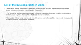China Sector Study - Mba - IFA 146
List of the busiest airports in China
• The number of total passengers is measured in persons and includes any passenger that arrives,
depart or travel on transit in every airport in the country.
• The number of total aircraft movements is measured in airplane-times and includes the departures
and arrivals of any kind of aircraft in schedule or charter conditions.
• The number of total cargo movements in metric tonnes and includes all the movements of cargo and
mail that arrives or departs from the airport.
 