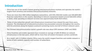 China Sector Study - Mba - IFA 149
Introduction
• China has one of the world’s fastest growing telecommunications markets and operates the world’s
largest fixed (wireline) and wireless telecommunications networks.
• There are more than 900 million telephone connections, with 641,230,016 mobile and 340,809,984
fixed line subscribers in the country. Spending on telecom equipment totaled around $16.635 million
in 2010, while spending on telecom services was approximately $120.419 million.
• Rates of new subscriber growth and infrastructure investment have slowed the past three years,
however. The development of telecommunications has proceeded unevenly throughout the country,
with the provinces along the Eastern seaboard containing nearly one-half of China’s telecom users.
• The Chinese telecommunication sector’s growth rate was about 20% between 1997 and 2002.
• China fixed-line and mobile operators have invested an average of US$ 25 Billion on network
infrastructure in the last years, which will be more than all western European carriers combined.
• As a result, with 1.3 billion citizens, China owns the world’s largest fixed-line and mobile network in
terms of both network capacity and number of subscribers.
 