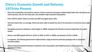 • Since the introduction of economic reforms, China’s economy has grown substantially faster than during the pre-
reform period, and, for the most part, has avoided major economic disruptions.
• From 1979 to 2014, China’s annual real GDP averaged nearly 10% .
• This has meant that, on average, China has been able to double the size of its economy in real terms every eight
years.
• The global economic slowdown, which began in 2008, impacted the Chinese economy (especially the export
sector).
• China’s real GDP growth fell from 14.2% in 2007 to 9.6% in 2008, and slowed to 9.2% in 2009.
• In response, the Chinese government implemented a large economic stimulus package and an expansive
monetary policy.
•
• These measures boosted domestic investment and consumption and helped prevent a sharp economic
slowdown in China
China’s Economic Growth and Reforms:
1979-the Present
 