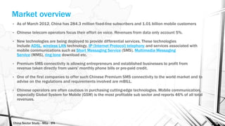 China Sector Study - Mba - IFA 150
Market overview
• As of March 2012, China has 284.3 million fixed-line subscribers and 1.01 billion mobile customers
• Chinese telecom operators focus their effort on voice. Revenues from data only account 5%.
• New technologies are being deployed to provide differential services. These technologies
include ADSL, wireless LAN technology, IP (Internet Protocol) telephony and services associated with
mobile communications such as Short Messaging Service (SMS), Multimedia Messaging
Service (MMS), ring tone download etc.
• Premium SMS connectivity is allowing entrepreneurs and established businesses to profit from
revenue taken directly from users' monthly phone bills or pre-paid credit.
• One of the first companies to offer such Chinese Premium SMS connectivity to the world market and to
advise on the regulations and requirements involved are mBILL.
• Chinese operators are often cautious in purchasing cutting-edge technologies. Mobile communication,
especially Global System for Mobile (GSM) is the most profitable sub sector and reports 46% of all total
revenues.
 