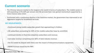 China Sector Study - Mba - IFA 151
Current scenario
• The Chinese telecom market is the largest in the world in terms of subscribers. The mobile sector is
still expanding at 5%-10% per annum and 3G services have now gained momentum supported by a
more mature value chain.
• Confronted with a continuous decline in the fixed-line market, the government has intervened to set
aggressive targets for broadband services.
KEY DEVELOPMENTS:
Continued strong mobile subscriber growth fast approaching 1.3 billion;
3G subscribers accounting for 40% of the mobile subscriber base by end-2014;
continued decline in fixed-line telephony subscribers and revenue;
non-voice revenue comprising over 50% of total industry revenue;
the EU ended its dispute with China over the import of telecommunications equipment;
MVNO licences issued by the MIIT.
 