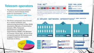 China Sector Study - Mba - IFA 153
• The telecommunications industry
in China is dominated by three
state-run businesses: China
Telecom, China Unicom and China
Mobile.
• The three companies were formed
by a recent revolution and
restructuring launched in May 2008,
directed by Ministry of Information
Industry (MII), Nationals
Development and Reform
Commissions (NDRC) and Minister
of Finance. Since then, all the three
companies gained 3G licenses and
engaged fixed-line and mobile
business in China.
Telecom operators
China Unicom
30%
China Telecom
25%
China Mobile
45%
 