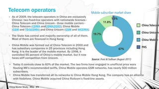China Sector Study - Mba - IFA 154
Telecom operators
• As of 2009, the telecom operators in China are exclusively
Chinese: two fixed-line operators with nationwide licenses -
China Telecom and China Unicom - three mobile carriers -
China Telecom (CDMA andCDMA2000), China Mobile
(GSM and TD-SCDMA) and China Unicom (GSM and WCDMA).
• The State has control and majority ownership of all of them.
Most of them are financed in Hong Kong.
• China Mobile was formed out of China Telecom in 2000 and
has subsidiary companies in 25 provinces including Hong
Kong. It is the leader of the mobile market. By 1998, it
controlled 95 percent of China’s mobile market, but it now
faces stiff competition from Unicom.
• Today it controls close to 60% of the market. The two firms have engaged in unofficial price wars
flouting MII’s recommended tariffs. China Mobile operates GSM networks, has nearly 500 million
subscribers.
• China Mobile has transferred all its networks to China Mobile Hong Kong. The company has an alliance
with Vodafone. China Mobile acquired China Railcom’s fixed-line assets.
 