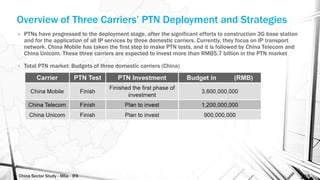China Sector Study - Mba - IFA 155
Overview of Three Carriers’ PTN Deployment and Strategies
• PTNs have progressed to the deployment stage, after the significant efforts to construction 3G base station
and for the application of all IP services by three domestic carriers. Currently, they focus on IP transport
network. China Mobile has taken the first step to make PTN tests, and it is followed by China Telecom and
China Unicom. These three carriers are expected to invest more than RMB5.7 billion in the PTN market
• Total PTN market: Budgets of three domestic carriers (China)
 