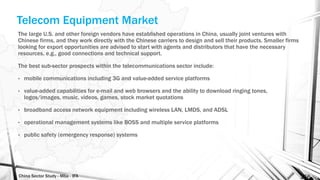 China Sector Study - Mba - IFA 156
Telecom Equipment Market
The large U.S. and other foreign vendors have established operations in China, usually joint ventures with
Chinese firms, and they work directly with the Chinese carriers to design and sell their products. Smaller firms
looking for export opportunities are advised to start with agents and distributors that have the necessary
resources, e.g., good connections and technical support.
The best sub-sector prospects within the telecommunications sector include:
• mobile communications including 3G and value-added service platforms
• value-added capabilities for e-mail and web browsers and the ability to download ringing tones,
logos/images, music, videos, games, stock market quotations
• broadband access network equipment including wireless LAN, LMDS, and ADSL
• operational management systems like BOSS and multiple service platforms
• public safety (emergency response) systems
 