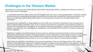 China Sector Study - Mba - IFA 159
Challenges in the Telecom Market
According to a report by the United States Information Technology Office in Beijing, the telecom market in
China faces these challenges:
• A saturated market for basic voice and unmanaged data services in major geographies. A telecom market
characterized by undisciplined pricing and promotional tactics and competition among incumbents. The
focus is on gaining market share rather than on increasing total market size through added value
innovation.
• Generally poor availability of value-added services (VAS) due to limited competition and uncooperative
basic network facility providers. This, in turn, reduces incentives for innovation and improved quality of
service and constrains the emergence of world-class operating capabilities, stymies the development of
partner and customer care management capabilities, and provides little incentive to improve customer
service regularly.
• Significant margin and profit pressure in basic services, leading to growing investor concerns and poor
shareprice performance. China’s incumbent players remain focused at a basic stage of service deployment
despite the growing demand from multinational companies doing business in China for higher quality,
value-added enterprise services that, in turn, can create carrier value as market differentiators.
• High levels of regulatory uncertainty and perceived regulatory risk over third-generation (3G) mobile
licenses, interconnection rules and charging principles, wireless local loop systems, new licenses, scope of
the service classification catalogue, and so on. These regulatory uncertainties greatly deflate share prices
and constrain investment by incumbents and new entrants alike.
 