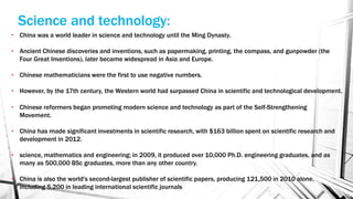• China was a world leader in science and technology until the Ming Dynasty.
• Ancient Chinese discoveries and inventions, such as papermaking, printing, the compass, and gunpowder (the
Four Great Inventions), later became widespread in Asia and Europe.
• Chinese mathematicians were the first to use negative numbers.
• However, by the 17th century, the Western world had surpassed China in scientific and technological development.
• Chinese reformers began promoting modern science and technology as part of the Self-Strengthening
Movement.
• China has made significant investments in scientific research, with $163 billion spent on scientific research and
development in 2012.
• science, mathematics and engineering; in 2009, it produced over 10,000 Ph.D. engineering graduates, and as
many as 500,000 BSc graduates, more than any other country.
• China is also the world's second-largest publisher of scientific papers, producing 121,500 in 2010 alone,
including 5,200 in leading international scientific journals
Science and technology:
 