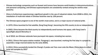 • Chinese technology companies such as Huawei and Lenovo have become world leaders in telecommunications
and personal computing, and Chinese supercomputers are consistently ranked among the world's most
powerful.
• China is furthermore experiencing a significant growth in the use of industrial robots; from 2008 to 2011, the
installation of multi-role robots in Chinese factories rose by 136 percent.
• The Chinese space program is one of the world's most active, and is a major source of national pride.
• In 1970, China launched its first satellite, Dong Fang Hong I, becoming the fifth country to do so independently.
• In 2003, China became the third country to independently send humans into space, with Yang Liwei's
spaceflight aboard Shenzhou 5
• As of 2015, ten Chinese nationals have journeyed into space, including two women.
• In 2011, China's first space station module, Tiangong-1, was launched, marking the first step in a project to
assemble a large manned station by the early 2020s.
• In 2013, China successfully landed the Chang'e 3 probe and Yutu rover onto the Moon; China plans to collect
lunar soil samples by 2017
 