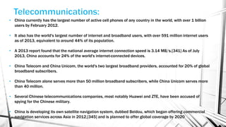 • China currently has the largest number of active cell phones of any country in the world, with over 1 billion
users by February 2012.
• It also has the world's largest number of internet and broadband users, with over 591 million internet users
as of 2013, equivalent to around 44% of its population.
• A 2013 report found that the national average internet connection speed is 3.14 MB/s.[341] As of July
2013, China accounts for 24% of the world's internet-connected devices.
• China Telecom and China Unicom, the world's two largest broadband providers, accounted for 20% of global
broadband subscribers.
• China Telecom alone serves more than 50 million broadband subscribers, while China Unicom serves more
than 40 million.
• Several Chinese telecommunications companies, most notably Huawei and ZTE, have been accused of
spying for the Chinese military.
• China is developing its own satellite navigation system, dubbed Beidou, which began offering commercial
navigation services across Asia in 2012,[345] and is planned to offer global coverage by 2020
 