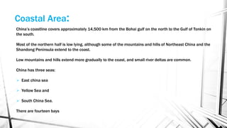 China’s coastline covers approximately 14,500 km from the Bohai gulf on the north to the Gulf of Tonkin on
the south.
Most of the northern half is low lying, although some of the mountains and hills of Northeast China and the
Shandong Peninsula extend to the coast.
Low mountains and hills extend more gradually to the coast, and small river deltas are common.
China has three seas:
 East china sea
 Yellow Sea and
 South China Sea.
There are fourteen bays
Coastal Area:
 