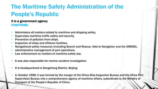 It is a government agency
FUNCTIONS:
• Administers all matters related to maritime and shipping safety,
• Supervises maritime traffic safety and security,
• Prevention of pollution from ships,
• Inspection of ships and offshore facilities,
• Navigational safety measures (including Search and Rescue, Aids to Navigation and the GMDSS),
• administrative management of port operations,
• Law enforcement on matters of maritime safety law.
• It was also responsible for marine accident investigation.
• It is headquartered in Dongcheng District, Beijing.
• In October 1998, it was formed by the merger of the China Ship Inspection Bureau and the China Port
Supervision Bureau into a comprehensive agency of maritime affairs, subordinate to the Ministry of
Transport of the People's Republic of China.
 