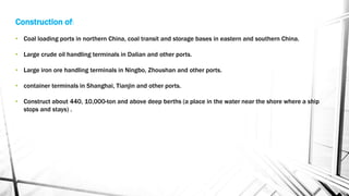 Construction of:
• Coal loading ports in northern China, coal transit and storage bases in eastern and southern China.
• Large crude oil handling terminals in Dalian and other ports.
• Large iron ore handling terminals in Ningbo, Zhoushan and other ports.
• container terminals in Shanghai, Tianjin and other ports.
• Construct about 440, 10,000-ton and above deep berths (a place in the water near the shore where a ship
stops and stays) .
 