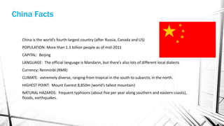 China is the world’s fourth largest country (after Russia, Canada and US)
POPULATION: More than 1.3 billion people as of mid-2011
CAPITAL: Beijing
LANGUAGE: The official language is Mandarin, but there’s also lots of different local dialects
Currency: Renminbi (RMB)
CLIMATE: extremely diverse, ranging from tropical in the south to subarctic in the north.
HIGHEST POINT: Mount Everest 8,850m (world’s tallest mountain)
NATURAL HAZARDS: frequent typhoons (about five per year along southern and eastern coasts),
floods, earthquakes.
China Facts
 