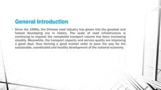 General Introduction
• Since the 1990s, the Chinese road industry has grown into the greatest and
fastest developing era in history. The scale of road infrastructure is
continuing to expand; the completed transport volume has been increasing
steadily. Meanwhile, the transport capacity and service quality are improving
a great deal, thus forming a good market order to pave the way for the
sustainable, coordinated and healthy development of the national economy.
 