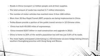 • Roads in China transport 1.3 billion people and all their supplies.
• The total amount of roads has reached 3.7 million kilometers.
• The number of motor vehicles has reached more 3 than 168 million.
• More than 30 Bus Rapid Transit (BRT) projects are being implemented in China.
• Trolley-Buses provide a portion of the public transit service in 10 Chinese cities.
• China has built 49,000 miles of expressways.
• China invested $207 billion in road construction and upgrade in 2013.
• China is home to 20% of the world's population but still has just 5.6% of its roads.
• The most highly anticipated undertaking is a 50-kilometer six-lane bridge linking China's
southern Guangdong province with Hong Kong and Macau.
 