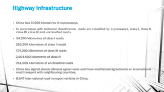 Highway Infrastructure
• China has 60300 kilometres of expressways.
• In accordance with technical classification, roads are classified by expressways, class I, class II,
class III, class IV and unclassified roads.
• 54,200 kilometres of class I roads
285,200 kilometres of class II roads
374,200 kilometres of class III roads
2,004,600 kilometres of class IV
951,600 kilometres of unclassified roads
• China has signed eleven bilateral agreements and three multilateral agreements on international
road transport with neighbouring countries.
• 8,647 international road transport vehicles in China.
 