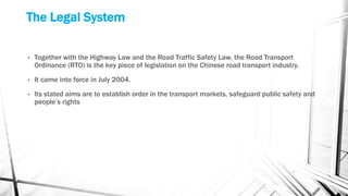 The Legal System
• Together with the Highway Law and the Road Traffic Safety Law, the Road Transport
Ordinance (RTO) is the key piece of legislation on the Chinese road transport industry.
• It came into force in July 2004.
• Its stated aims are to establish order in the transport markets, safeguard public safety and
people’s rights
 