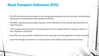 Road Transport Ordinance (RTO)
• The RTO enshrines the principle of fair competition between service providers and prohibits
restricted or monopolised road transport markets.
• The MOT, representing the State Council, is the authority for the overall administration of
road transport.
• The transport departments of local governments are responsible for transport affairs in
their respective provinces.
• The RTO also sets out the conditions for the management and operation of road transport.
• It permits foreign investment in road transport and related road transport business.
 
