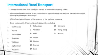 International Road Transport
• Chinese international road transport started to develop in the early 1990s.
• International road transport offers convenience, high efficiency and low cost for the trans-border
mobility of passengers and freight.
• It Significantly contributes to the progress of the national economy.
• China borders with fifteen neighboring countries including
1. North Korea
2. Russia
3. Kazakhstan
4. Kyrgistan
5. Tajikistan
6. Afghanistan
7. Pakistan
8 Afghanistan
9 Pakistan
10 India
11 Nepal
12 Bhutan
13 Burma
14 Laos
15 Vietnam
16 Hong Kong
17 Macau
 