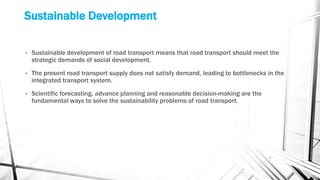 Sustainable Development
• Sustainable development of road transport means that road transport should meet the
strategic demands of social development.
• The present road transport supply does not satisfy demand, leading to bottlenecks in the
integrated transport system.
• Scientific forecasting, advance planning and reasonable decision-making are the
fundamental ways to solve the sustainability problems of road transport.
 