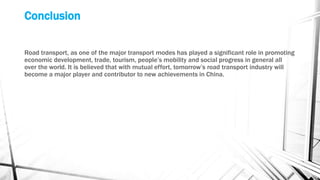 Conclusion
Road transport, as one of the major transport modes has played a significant role in promoting
economic development, trade, tourism, people’s mobility and social progress in general all
over the world. It is believed that with mutual effort, tomorrow’s road transport industry will
become a major player and contributor to new achievements in China.
 