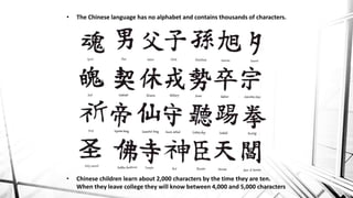 • The Chinese language has no alphabet and contains thousands of characters.
• Chinese children learn about 2,000 characters by the time they are ten.
When they leave college they will know between 4,000 and 5,000 characters
 