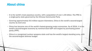 About china
• It is the world's most populous country, with a population of over 1.35 billion. The PRC is
a single-party state governed by the Chinese Communist Party
• Covering approximately 9.6 million square kilometers, China is the world's second-largest
country by land area
• China has become one of the world's fastest-growing major economies. As of 2014, it is the
world's second-largest economy by nominal total GDP and largest by purchasing power
parity (PPP).
• China is a recognized nuclear weapons state and has the world's largest standing army, with
the second-largest defense budget
 