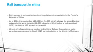 Rail transport in china
• Rail transport is an important mode of long-distance transportation in the People's
Republic of China
• As of 2014, the country has 120,000 km (74,565 mi) of railways, the second longest
network in the world, including 16,000 kilometers (9,942 miles) of high-speed rail
(HSR), the longest HSR network in the world.
• Almost all rail operations are handled by the China Railway Corporation, a state-
owned company created in March 2013 from dissolution of the Ministry of Railways.
 