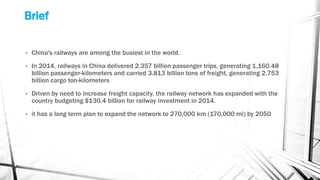Brief
• China's railways are among the busiest in the world.
• In 2014, railways in China delivered 2.357 billion passenger trips, generating 1,160.48
billion passenger-kilometers and carried 3.813 billion tons of freight, generating 2.753
billion cargo ton-kilometers
• Driven by need to increase freight capacity, the railway network has expanded with the
country budgeting $130.4 billion for railway investment in 2014.
• it has a long term plan to expand the network to 270,000 km (170,000 mi) by 2050
 