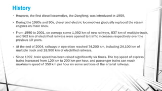 History
• However, the first diesel locomotive, the Dongfeng, was introduced in 1959,
• During the 1980s and 90s, diesel and electric locomotives gradually replaced the steam
engines on main lines.
• From 1990 to 2001, on average some 1,092 km of new railways, 837 km of multiple-track,
and 962 km of electrified railways were opened to traffic increases respectively over the
previous 10 years.
• At the end of 2004, railways in operation reached 74,200 km, including 24,100 km of
multiple track and 18,900 km of electrified railways.
• Since 1997, train speed has been raised significantly six times. The top speed of express
trains increased from 120 km to 200 km per hour, and passenger trains can reach
maximum speed of 350 km per hour on some sections of the arterial railways.
 