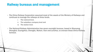 Railway bureaus and management
• The China Railway Corporation assumed most of the assets of the Ministry of Railways and
continues to manage the railways at three levels.
I. The national level,
II. The subsidiary company level and
III. The station level.
• The National Railway Administration has seven oversight bureaus, based in Shenyang,
Shanghai, Guangzhou, Chengdu, Wuhan, Xian and Lanzhou, to oversee these China Railway
bureaus.
 