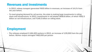 Revenues and investments
• In 2013, railway transport generated Y605 billion in revenues, an increase of 14.1% from
the year before.
• To meet growing demand for rail service, the state is making large investments in rolling
stock and infrastructure. In 2013, investments in rail totaled Y808.8 billion, of which Y662.3
billion on rail infrastructure, and Y146.5 billion on rolling stock.
Employment
• The railways employed 2,184,400 workers in 2013, an increase of 139,000 from the year
before. Worker output averaged Y482,600 per person
 