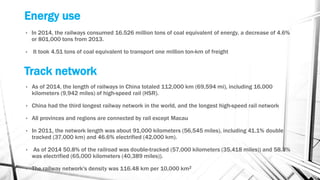 Energy use
• In 2014, the railways consumed 16.526 million tons of coal equivalent of energy, a decrease of 4.6%
or 801,000 tons from 2013.
• It took 4.51 tons of coal equivalent to transport one million ton-km of freight
Track network
• As of 2014, the length of railways in China totaled 112,000 km (69,594 mi), including 16,000
kilometers (9,942 miles) of high-speed rail (HSR).
• China had the third longest railway network in the world, and the longest high-speed rail network
• All provinces and regions are connected by rail except Macau
• In 2011, the network length was about 91,000 kilometers (56,545 miles), including 41.1% double
tracked (37,000 km) and 46.6% electrified (42,000 km).
• As of 2014 50.8% of the railroad was double-tracked (57,000 kilometers (35,418 miles)) and 58.3%
was electrified (65,000 kilometers (40,389 miles)).
• The railway network's density was 116.48 km per 10,000 km2
 