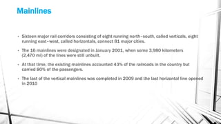 Mainlines
• Sixteen major rail corridors consisting of eight running north–south, called verticals, eight
running east–west, called horizontals, connect 81 major cities.
• The 16 mainlines were designated in January 2001, when some 3,980 kilometers
(2,470 mi) of the lines were still unbuilt.
• At that time, the existing mainlines accounted 43% of the railroads in the country but
carried 80% of the passengers.
• The last of the vertical mainlines was completed in 2009 and the last horizontal line opened
in 2010
 