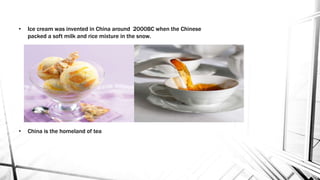 • Ice cream was invented in China around 2000BC when the Chinese
packed a soft milk and rice mixture in the snow.
• China is the homeland of tea
 