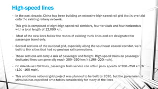 High-speed lines
• In the past decade, China has been building an extensive high-speed rail grid that is overlaid
onto the existing railway network.
• This grid is composed of eight high-speed rail corridors, four verticals and four horizontals
with a total length of 12,000 km.
• Most of the new lines follow the routes of existing trunk lines and are designated for
passenger travel only.
• Several sections of the national grid, especially along the southeast coastal corridor, were
built to link cities that had no previous rail connections.
• Those sections will carry a mix of passenger and freight. High-speed trains on passenger
dedicated lines can generally reach 300–350 km/h (190–220 mph).
• On mixed-use HSR lines, passenger train service can attain peak speeds of 200–250 km/h
(120–160 mph).
• This ambitious national grid project was planned to be built by 2020, but the government's
stimulus has expedited time-tables considerably for many of the lines
 
