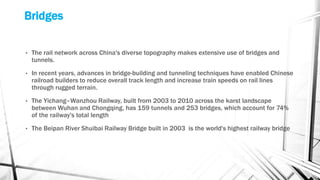 Bridges
• The rail network across China's diverse topography makes extensive use of bridges and
tunnels.
• In recent years, advances in bridge-building and tunneling techniques have enabled Chinese
railroad builders to reduce overall track length and increase train speeds on rail lines
through rugged terrain.
• The Yichang–Wanzhou Railway, built from 2003 to 2010 across the karst landscape
between Wuhan and Chongqing, has 159 tunnels and 253 bridges, which account for 74%
of the railway's total length
• The Beipan River Shuibai Railway Bridge built in 2003 is the world's highest railway bridge
 