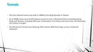 Tunnels
• The first railroad tunnel was built in 1888 by the Qing Dynasty in Taiwan
• As of 2008, there were 6,102 railway tunnels in use in Mainland China (excluding Hong
Kong and Taiwan), including 183 over 3 kilometers (1.9 miles) and seven over 10 kilometers
(6.2 miles) in length.
• The Shi-chiu-lin Tunnel near Keelung, 261 metres (856 feet) long, is now a historical
landmark
 