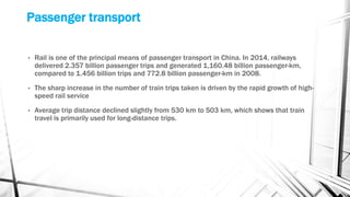 Passenger transport
• Rail is one of the principal means of passenger transport in China. In 2014, railways
delivered 2.357 billion passenger trips and generated 1,160.48 billion passenger-km,
compared to 1.456 billion trips and 772.8 billion passenger-km in 2008.
• The sharp increase in the number of train trips taken is driven by the rapid growth of high-
speed rail service
• Average trip distance declined slightly from 530 km to 503 km, which shows that train
travel is primarily used for long-distance trips.
 