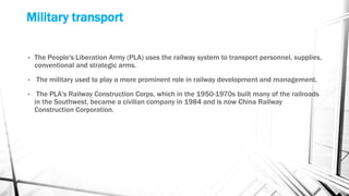 Military transport
• The People's Liberation Army (PLA) uses the railway system to transport personnel, supplies,
conventional and strategic arms.
• The military used to play a more prominent role in railway development and management.
• The PLA's Railway Construction Corps, which in the 1950-1970s built many of the railroads
in the Southwest, became a civilian company in 1984 and is now China Railway
Construction Corporation.
 