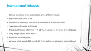 International linkages
• China is a member of the International Union of Railways(UIC).
• The country's UIC code is 33.
• International passenger train services are available to destinations in:
• Kazakhstan, Mongolia, and Russia.
• These countries use 1,520 mm (4 ft 11 27⁄32 in) gauge, so there is a break-of-gauge.
• Hong Kong SAR and North Korea.
• These use standard gauge.
• Vietnam, which uses 1,000 mm (3 ft 3 3⁄8 in), so there is a break of gauge at Hanoi
 