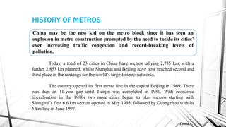 Today, a total of 23 cities in China have metros tallying 2,735 km, with a
further 2,853 km planned, whilst Shanghai and Beijing have now reached second and
third place in the rankings for the world’s largest metro networks.
The country opened its first metro line in the capital Beijing in 1969. There
was then an 11-year gap until Tianjin was completed in 1980. With economic
liberalisation in the 1980s two more cities began to plan metros starting with
Shanghai’s first 6.6 km section opened in May 1993, followed by Guangzhou with its
5 km line in June 1997.
China may be the new kid on the metro block since it has seen an
explosion in metro construction prompted by the need to tackle its cities’
ever increasing traffic congestion and record-breaking levels of
pollution.
Contd…
HISTORY OF METROS
 