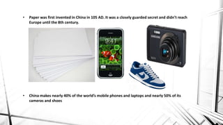 • Paper was first invented in China in 105 AD. It was a closely guarded secret and didn’t reach
Europe until the 8th century.
• China makes nearly 40% of the world’s mobile phones and laptops and nearly 50% of its
cameras and shoes
 