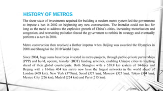 The sheer scale of investments required for building a modern metro system led the government
to impose a ban in 2002 on beginning any new constructions. The interdict could not last for
long as the need to address the explosive growth of China’s cities, increasing motorisation and
congestion, and worsening pollution forced the government to rethink its strategy and eventually
perform a u-turn in 2004.
Metro construction then received a further impetus when Beijing was awarded the Olympics in
2008 and Shanghai the 2010 World Expo.
Since 2004, huge sums have been invested in metro projects, through public-private partnerships
(PPP) and build, operate, transfer (BOT) funding schemes, enabling Chinese cities to leapfrog
ahead of their global counterparts. Both Shanghai with a 538.8 km system of 14-lines and
Beijing with a 16-line 434 km metro now have the largest networks in the world ahead of
London (408 km), New York (370km), Seoul (327 km), Moscow (325 km), Tokyo (304 km),
Mexico City (226 km), Madrid (224 km) and Paris (215 km).
Contd…
HISTORY OF METROS
 