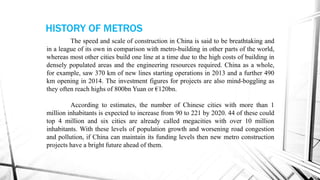 The speed and scale of construction in China is said to be breathtaking and
in a league of its own in comparison with metro-building in other parts of the world,
whereas most other cities build one line at a time due to the high costs of building in
densely populated areas and the engineering resources required. China as a whole,
for example, saw 370 km of new lines starting operations in 2013 and a further 490
km opening in 2014. The investment figures for projects are also mind-boggling as
they often reach highs of 800bn Yuan or €120bn.
According to estimates, the number of Chinese cities with more than 1
million inhabitants is expected to increase from 90 to 221 by 2020. 44 of these could
top 4 million and six cities are already called megacities with over 10 million
inhabitants. With these levels of population growth and worsening road congestion
and pollution, if China can maintain its funding levels then new metro construction
projects have a bright future ahead of them.
HISTORY OF METROS
 