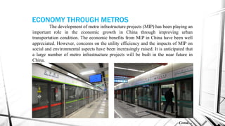 The development of metro infrastructure projects (MIP) has been playing an
important role in the economic growth in China through improving urban
transportation condition. The economic benefits from MIP in China have been well
appreciated. However, concerns on the utility efficiency and the impacts of MIP on
social and environmental aspects have been increasingly raised. It is anticipated that
a large number of metro infrastructure projects will be built in the near future in
China.
Contd…
ECONOMY THROUGH METROS
 