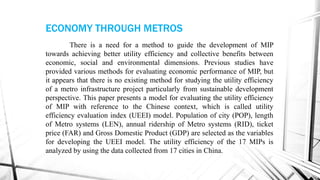 There is a need for a method to guide the development of MIP
towards achieving better utility efficiency and collective benefits between
economic, social and environmental dimensions. Previous studies have
provided various methods for evaluating economic performance of MIP, but
it appears that there is no existing method for studying the utility efficiency
of a metro infrastructure project particularly from sustainable development
perspective. This paper presents a model for evaluating the utility efficiency
of MIP with reference to the Chinese context, which is called utility
efficiency evaluation index (UEEI) model. Population of city (POP), length
of Metro systems (LEN), annual ridership of Metro systems (RID), ticket
price (FAR) and Gross Domestic Product (GDP) are selected as the variables
for developing the UEEI model. The utility efficiency of the 17 MIPs is
analyzed by using the data collected from 17 cities in China.
ECONOMY THROUGH METROS
 