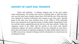 Trams and trolleybus in Beijing comprise part of the city's public
transit infrastructure. The earliest tram service in Beijing dates to 1899 and street
cars were the chief form of public transit from 1924 until the late 1950s until they
were replaced by trackless trolleybuses that continue to ply tram routes, drawing
power in the same way, from overhead wires. In the 1960s to 1970s, trolleybus
buses were among the most important means of surface public transportation in the
city and their routes expanded beyond the old city to the inner suburbs. Trolley bus
expansion ceased in the 1980s with the growth of city buses with internal
combustion engines, but electric trolleybus service has continued on more than a
dozen lines and remains an important component of surface public transit in the city.
In 2008, tram service returned to Beijing with the introduction of a tourist street car
on Qianmen Avenue.
Contd…
HISTORY OF LIGHT RAIL TRANSITS
 